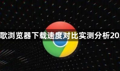 谷歌浏览器下载速度对比实测分析20251