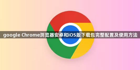 google Chrome浏览器安卓和iOS版下载包完整配置及使用方法1