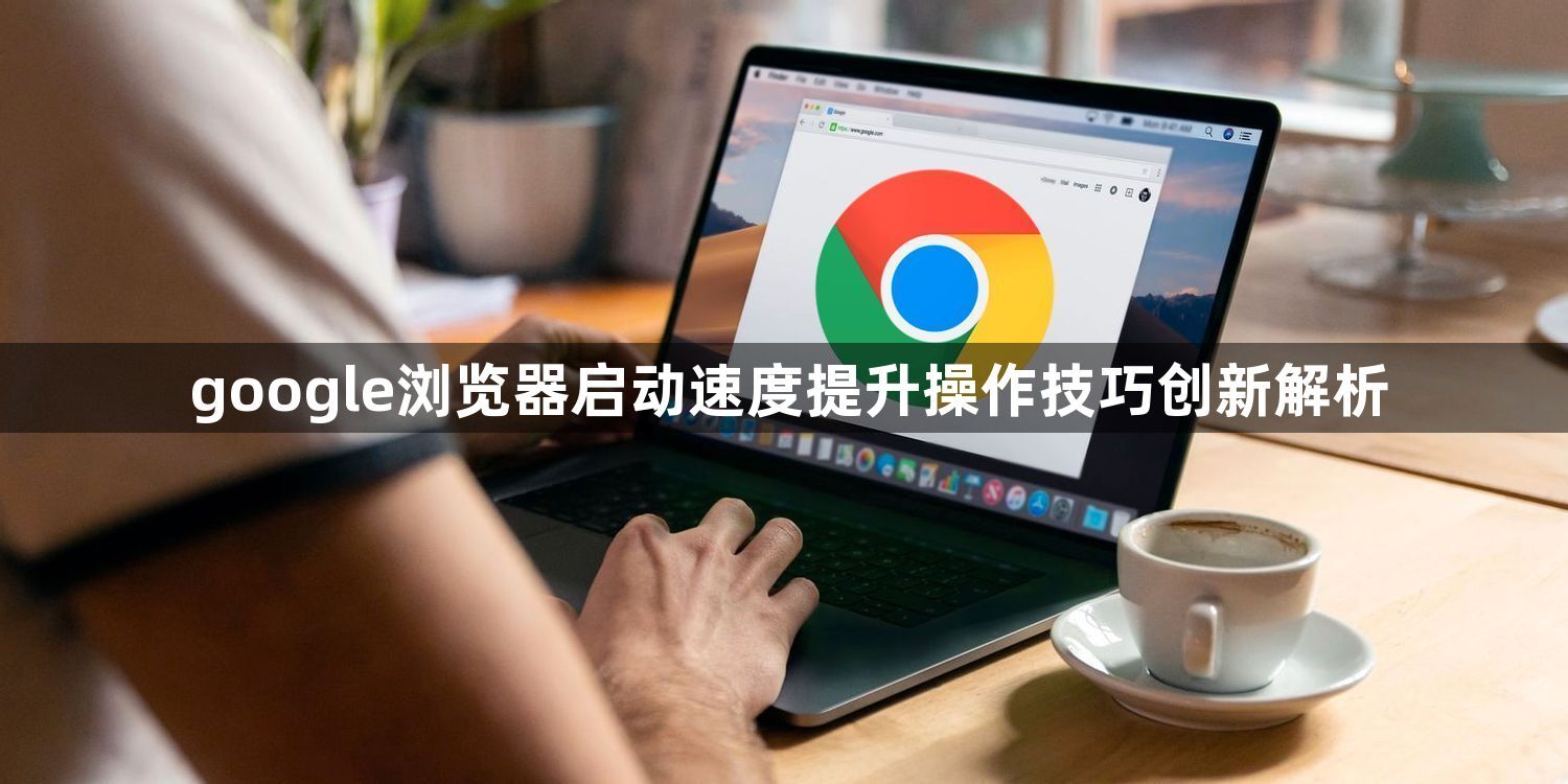 google浏览器启动速度提升操作技巧创新解析1
