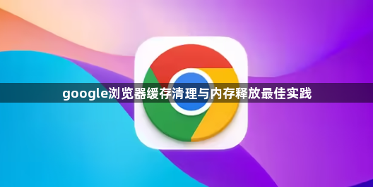google浏览器缓存清理与内存释放最佳实践1
