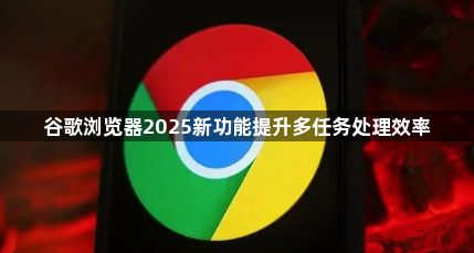 谷歌浏览器2025新功能提升多任务处理效率1