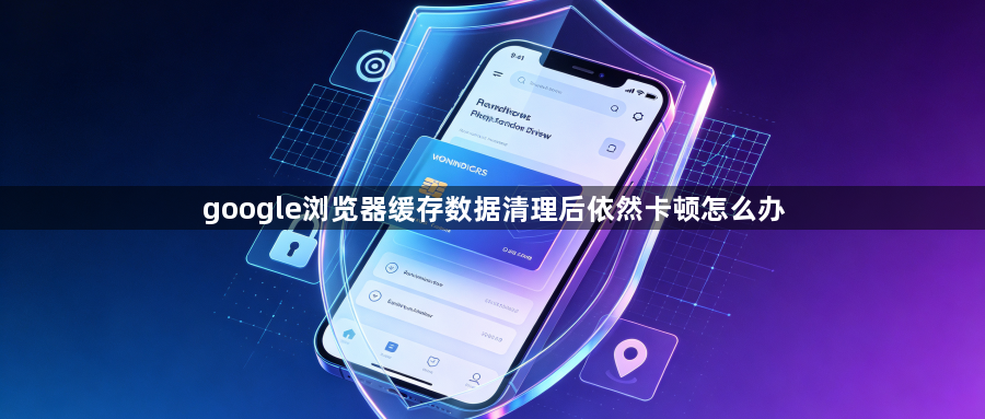 google浏览器缓存数据清理后依然卡顿怎么办1