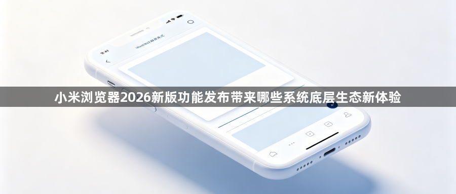 小米浏览器2026新版功能发布带来哪些系统底层生态新体验1